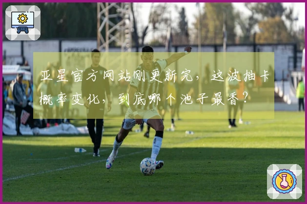 亚星官方网站刚更新完，这波抽卡概率变化，到底哪个池子最香？