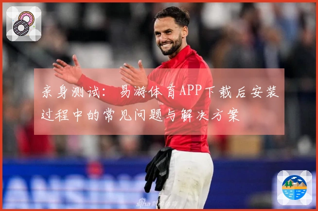 亲身测试：易游体育APP下载后安装过程中的常见问题与解决方案