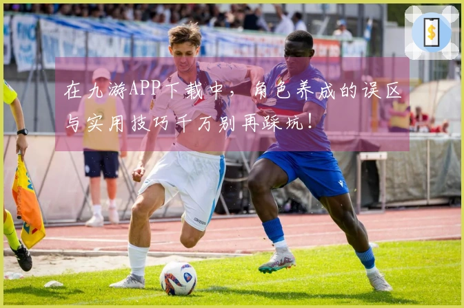 在九游APP下载中，角色养成的误区与实用技巧千万别再踩坑！