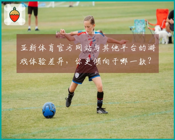 亚新体育官方网站与其他平台的游戏体验差异，你更倾向于哪一款？