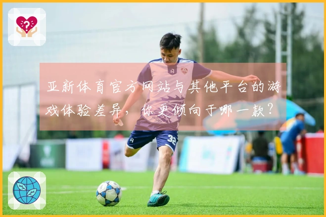 亚新体育官方网站与其他平台的游戏体验差异，你更倾向于哪一款？