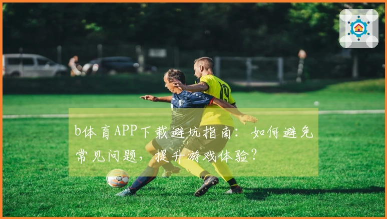 b体育APP下载避坑指南：如何避免常见问题，提升游戏体验？