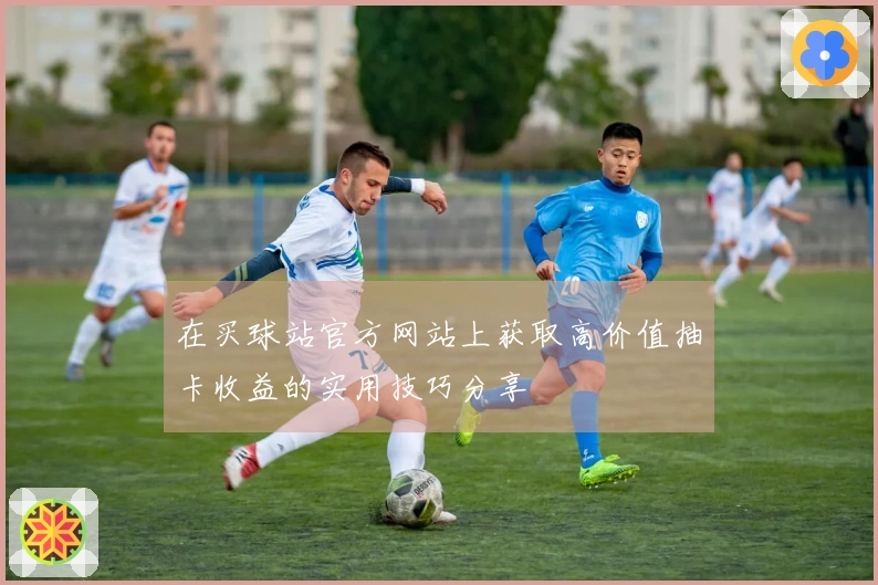在买球站官方网站上获取高价值抽卡收益的实用技巧分享